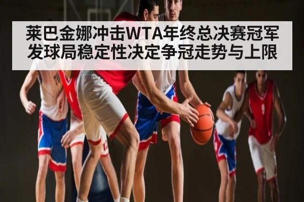 莱巴金娜冲击WTA年终总决赛冠军发球局稳定性决定争冠走势与上限